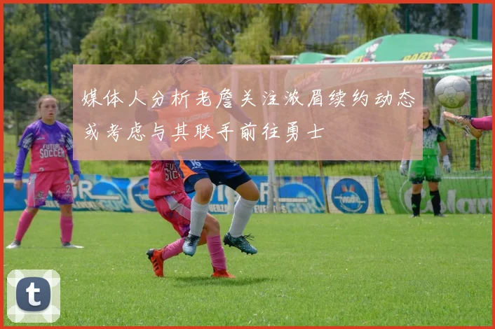 媒体人分析老詹关注浓眉续约动态或考虑与其联手前往勇士